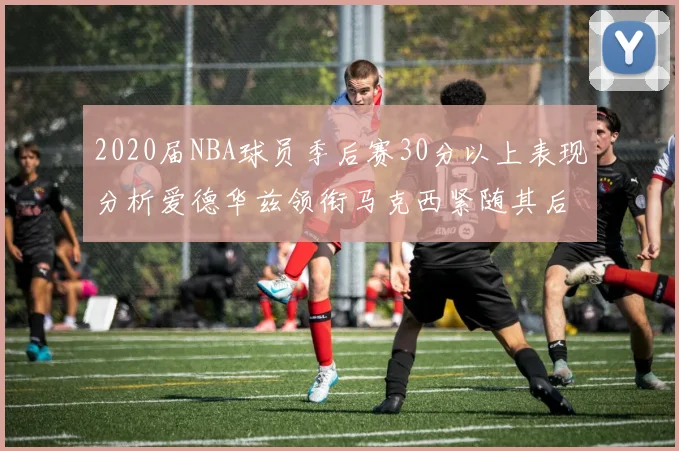 2020届NBA球员季后赛30分以上表现分析爱德华兹领衔马克西紧随其后哈利表现不俗