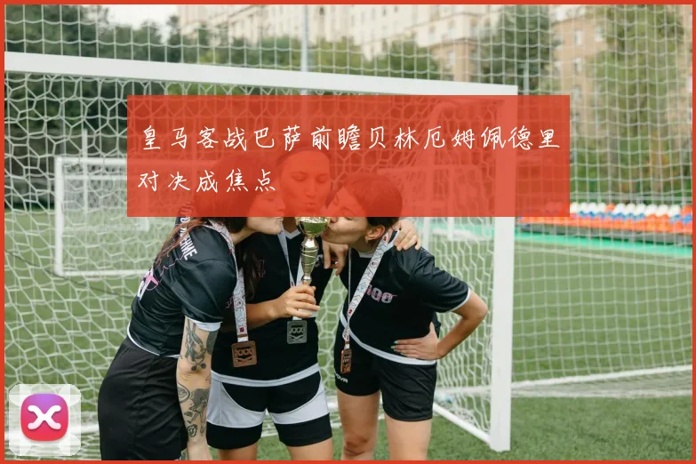 皇马客战巴萨前瞻贝林厄姆佩德里对决成焦点